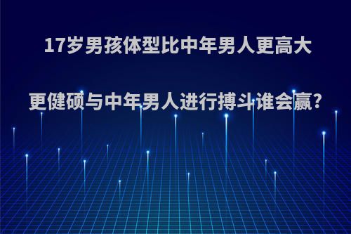 17岁男孩体型比中年男人更高大更健硕与中年男人进行搏斗谁会赢?