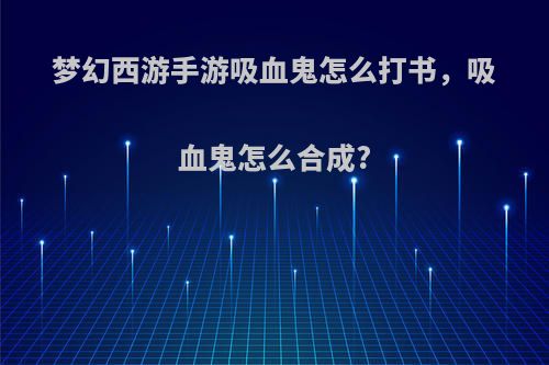 梦幻西游手游吸血鬼怎么打书，吸血鬼怎么合成?
