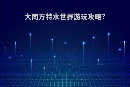 大同方特水世界游玩攻略?