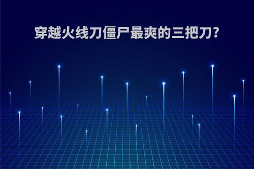 穿越火线刀僵尸最爽的三把刀?