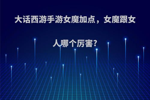 大话西游手游女魔加点，女魔跟女人哪个厉害?