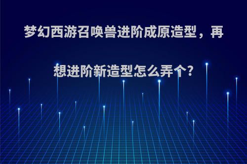 梦幻西游召唤兽进阶成原造型，再想进阶新造型怎么弄个?