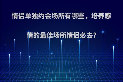 情侣单独约会场所有哪些，培养感情的最佳场所情侣必去?