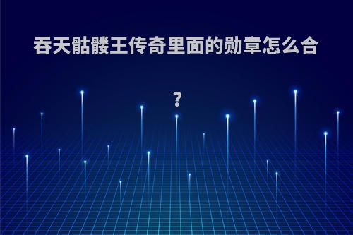 吞天骷髅王传奇里面的勋章怎么合?