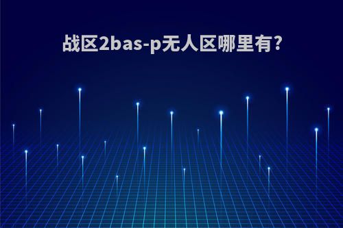 战区2bas-p无人区哪里有?
