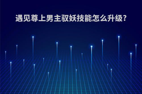 遇见尊上男主驭妖技能怎么升级?