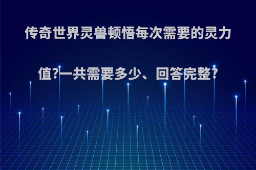 传奇世界灵兽顿悟每次需要的灵力值?一共需要多少、回答完整?
