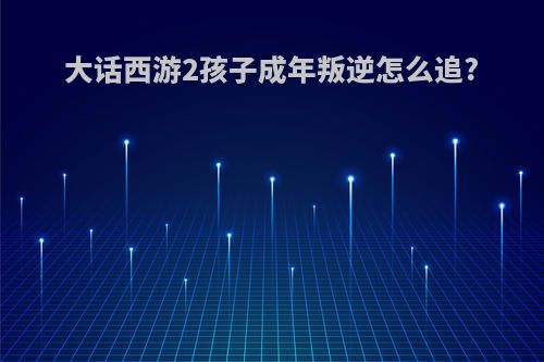大话西游2孩子成年叛逆怎么追?