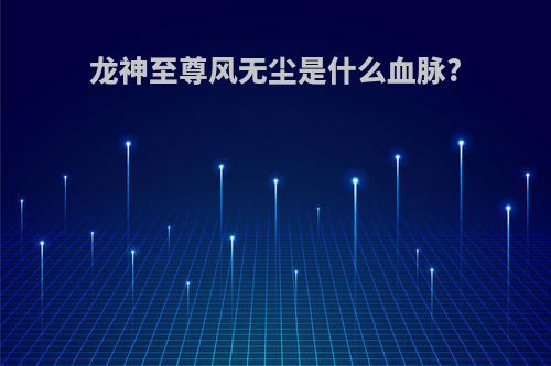 龙神至尊风无尘是什么血脉?