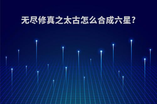 无尽修真之太古怎么合成六星?