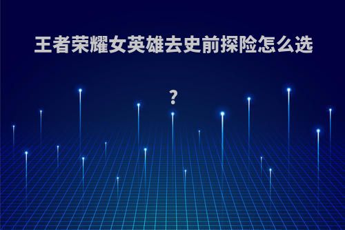 王者荣耀女英雄去史前探险怎么选?