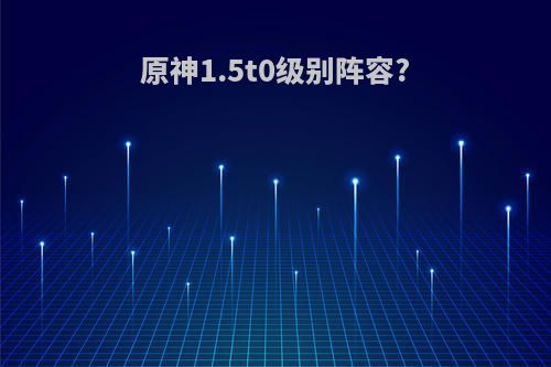 原神1.5t0级别阵容?