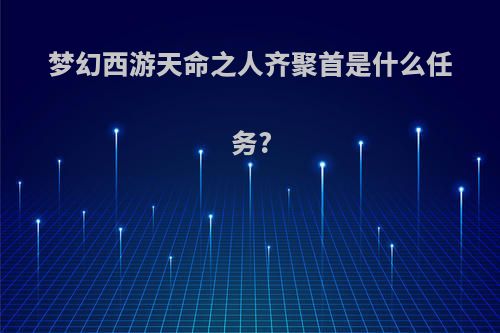 梦幻西游天命之人齐聚首是什么任务?