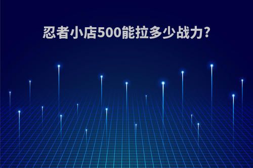忍者小店500能拉多少战力?