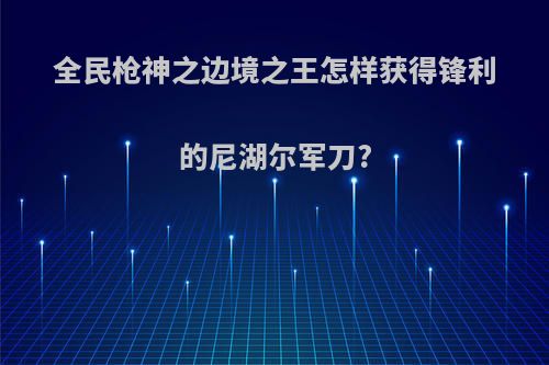全民枪神之边境之王怎样获得锋利的尼湖尔军刀?