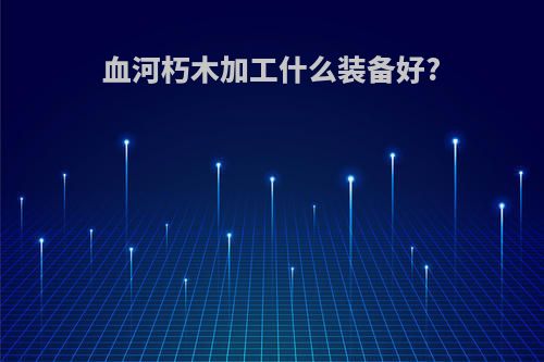 血河朽木加工什么装备好?
