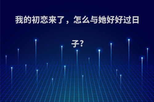 我的初恋来了，怎么与她好好过日子?