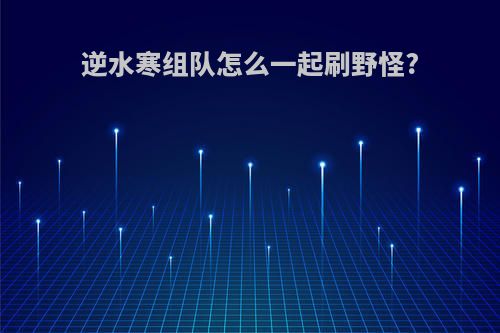 逆水寒组队怎么一起刷野怪?