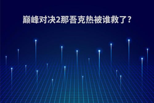 巅峰对决2那吾克热被谁救了?