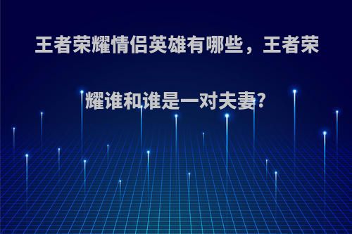 王者荣耀情侣英雄有哪些，王者荣耀谁和谁是一对夫妻?