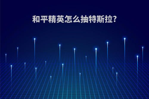 和平精英怎么抽特斯拉?