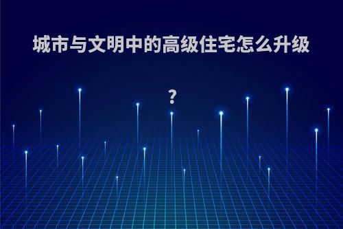 城市与文明中的高级住宅怎么升级?