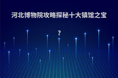 河北博物院攻略探秘十大镇馆之宝?