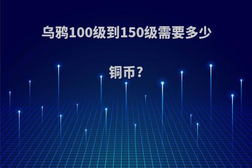 乌鸦100级到150级需要多少铜币?