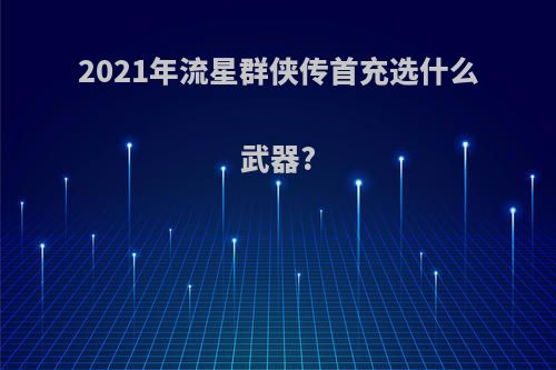 2021年流星群侠传首充选什么武器?