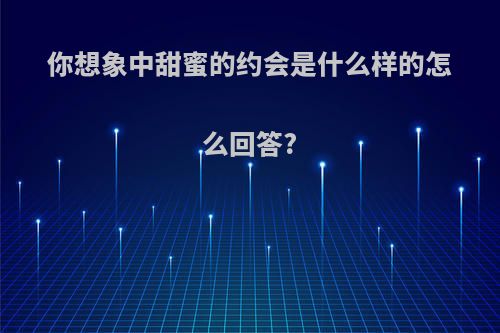 你想象中甜蜜的约会是什么样的怎么回答?