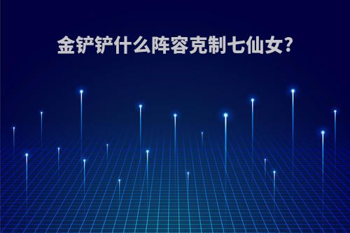 金铲铲什么阵容克制七仙女?