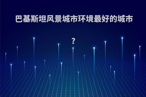 巴基斯坦风景城市环境最好的城市?