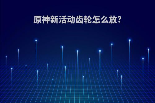 原神新活动齿轮怎么放?
