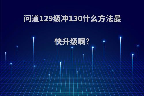 问道129级冲130什么方法最快升级啊?