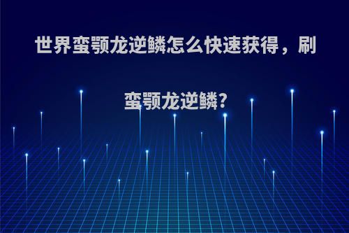 世界蛮颚龙逆鳞怎么快速获得，刷蛮颚龙逆鳞?