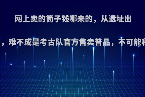网上卖的筒子钱哪来的，从遗址出土是考古队干的，难不成是考古队官方售卖普品，不可能私人挖出来的吧?