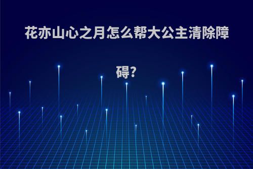 花亦山心之月怎么帮大公主清除障碍?