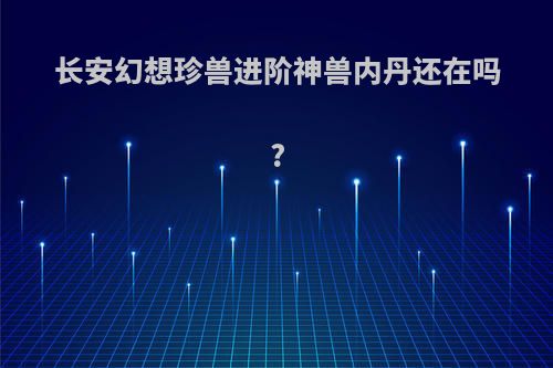 长安幻想珍兽进阶神兽内丹还在吗?