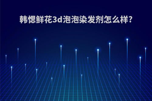 韩愢鲜花3d泡泡染发剂怎么样?