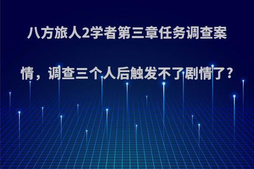 八方旅人2学者第三章任务调查案情，调查三个人后触发不了剧情了?
