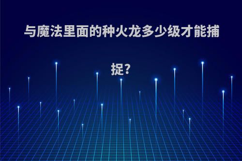与魔法里面的种火龙多少级才能捕捉?