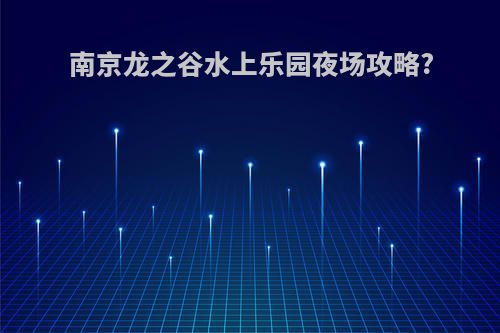 南京龙之谷水上乐园夜场攻略?
