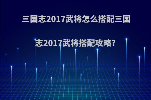 三国志2017武将怎么搭配三国志2017武将搭配攻略?