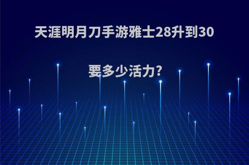 天涯明月刀手游雅士28升到30要多少活力?