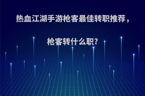 热血江湖手游枪客最佳转职推荐，枪客转什么职?