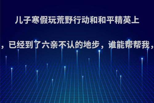 儿子寒假玩荒野行动和和平精英上瘾非常严重，已经到了六亲不认的地步，谁能帮帮我，该怎么办?