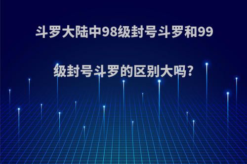 斗罗大陆中98级封号斗罗和99级封号斗罗的区别大吗?