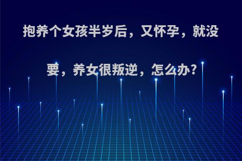 抱养个女孩半岁后，又怀孕，就没要，养女很叛逆，怎么办?