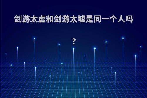 剑游太虚和剑游太墟是同一个人吗?