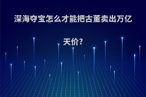 深海夺宝怎么才能把古董卖出万亿天价?